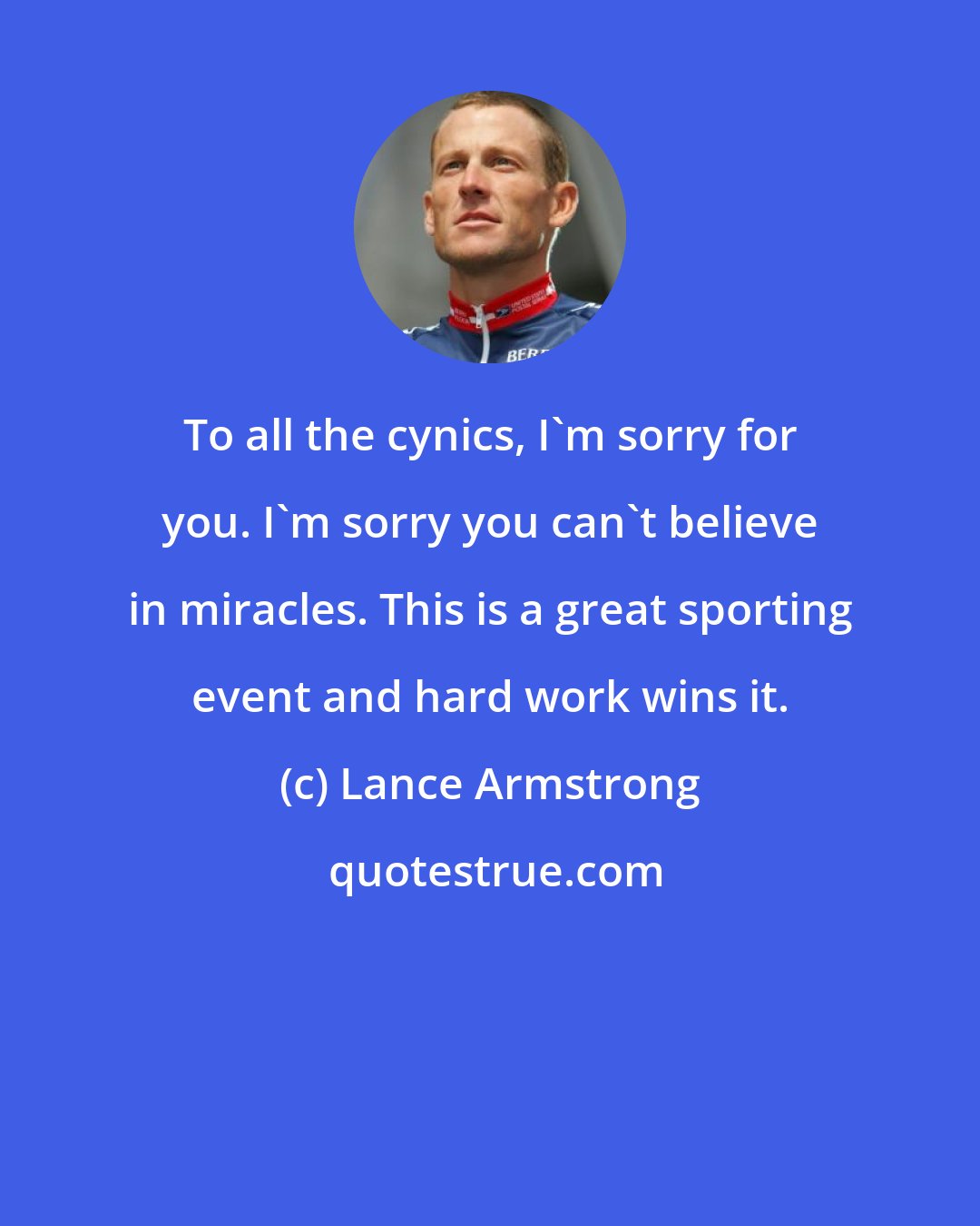 Lance Armstrong: To all the cynics, I'm sorry for you. I'm sorry you can't believe in miracles. This is a great sporting event and hard work wins it.