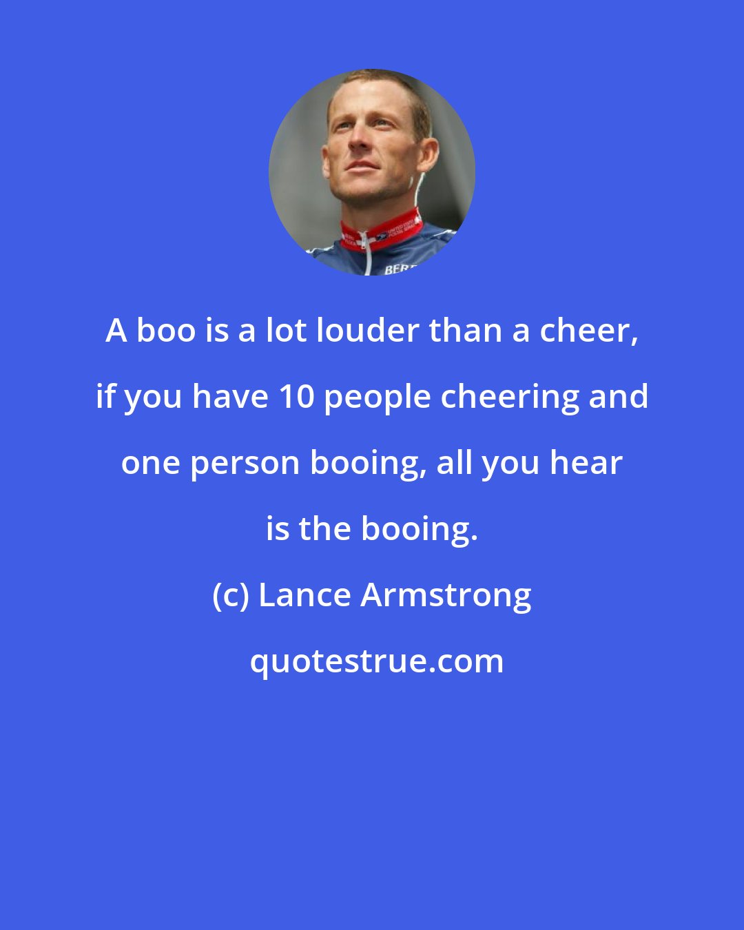 Lance Armstrong: A boo is a lot louder than a cheer, if you have 10 people cheering and one person booing, all you hear is the booing.