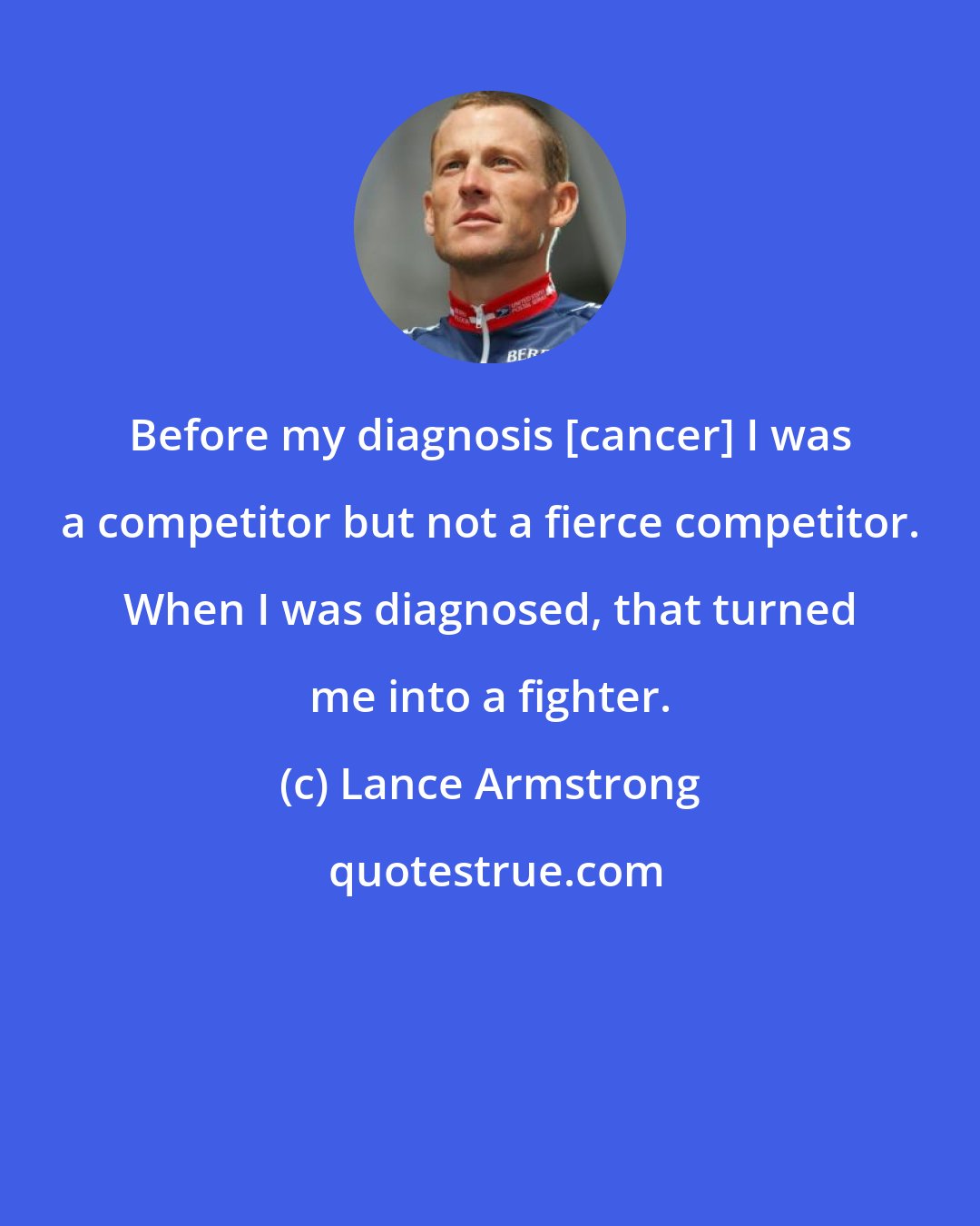 Lance Armstrong: Before my diagnosis [cancer] I was a competitor but not a fierce competitor. When I was diagnosed, that turned me into a fighter.