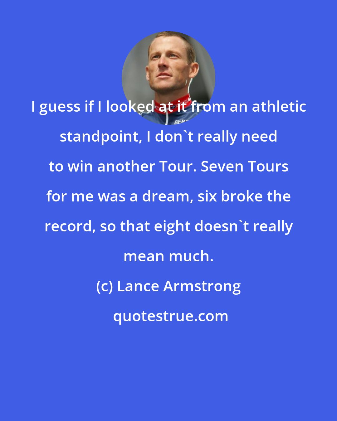 Lance Armstrong: I guess if I looked at it from an athletic standpoint, I don't really need to win another Tour. Seven Tours for me was a dream, six broke the record, so that eight doesn't really mean much.