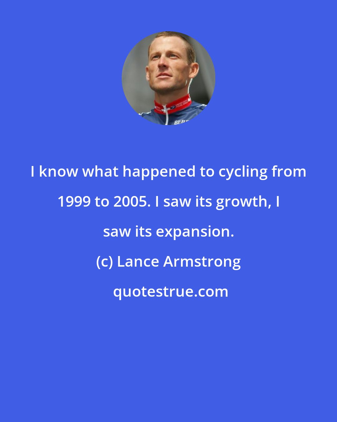 Lance Armstrong: I know what happened to cycling from 1999 to 2005. I saw its growth, I saw its expansion.