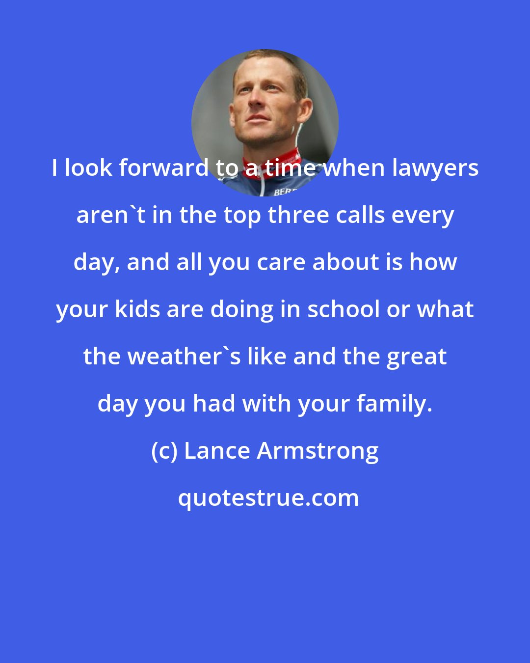 Lance Armstrong: I look forward to a time when lawyers aren't in the top three calls every day, and all you care about is how your kids are doing in school or what the weather's like and the great day you had with your family.