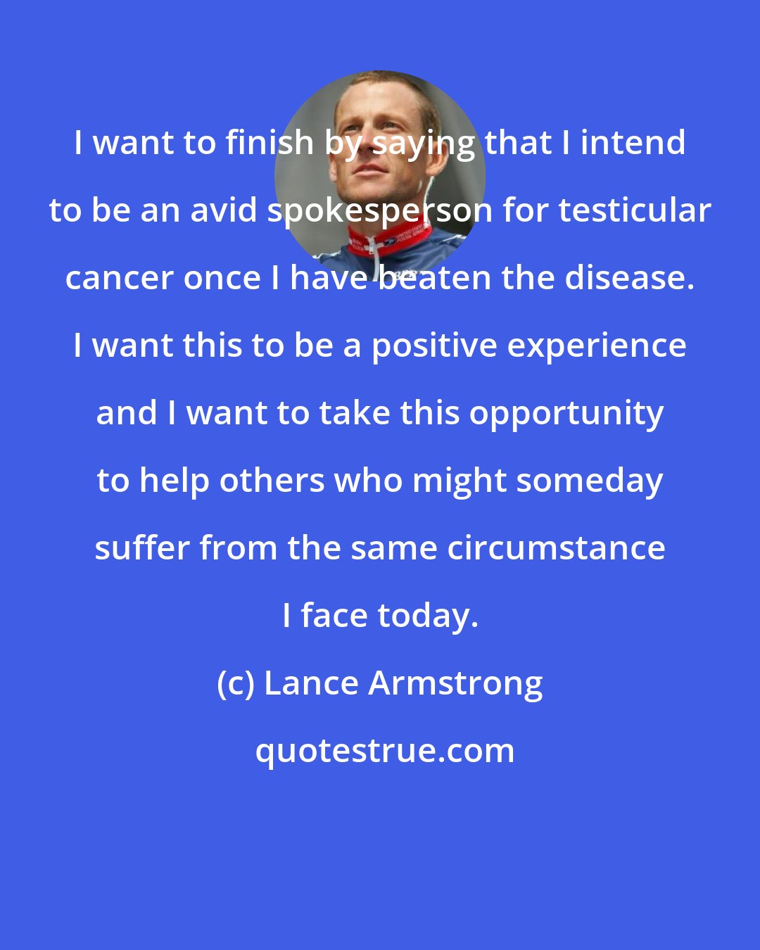 Lance Armstrong: I want to finish by saying that I intend to be an avid spokesperson for testicular cancer once I have beaten the disease. I want this to be a positive experience and I want to take this opportunity to help others who might someday suffer from the same circumstance I face today.