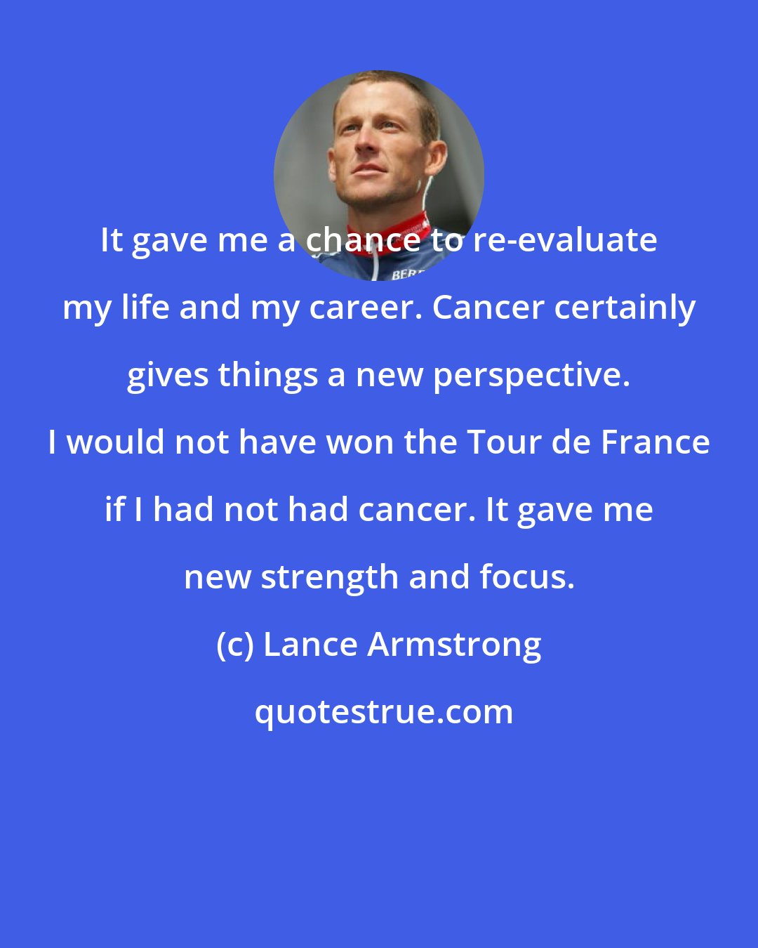 Lance Armstrong: It gave me a chance to re-evaluate my life and my career. Cancer certainly gives things a new perspective. I would not have won the Tour de France if I had not had cancer. It gave me new strength and focus.