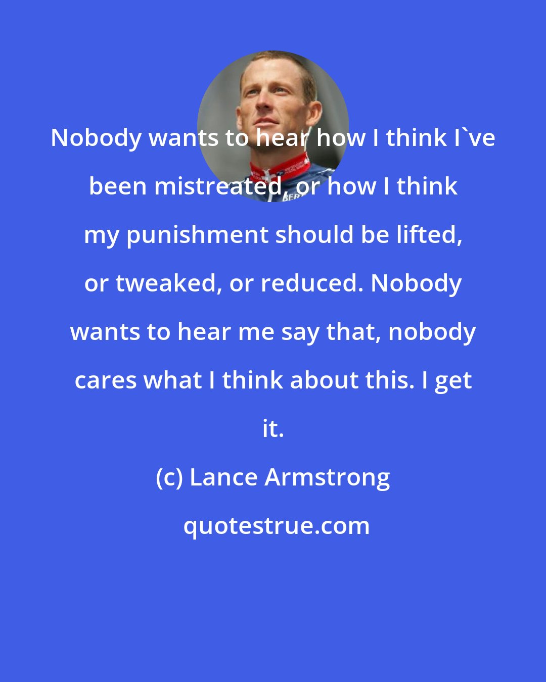 Lance Armstrong: Nobody wants to hear how I think I've been mistreated, or how I think my punishment should be lifted, or tweaked, or reduced. Nobody wants to hear me say that, nobody cares what I think about this. I get it.