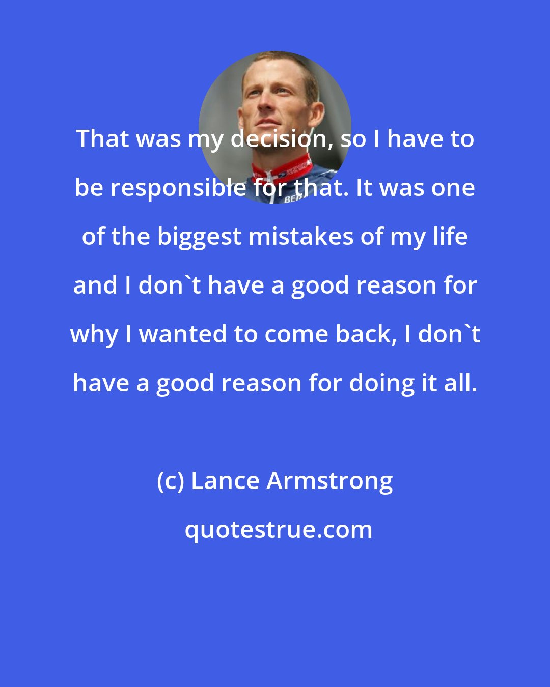 Lance Armstrong: That was my decision, so I have to be responsible for that. It was one of the biggest mistakes of my life and I don't have a good reason for why I wanted to come back, I don't have a good reason for doing it all.