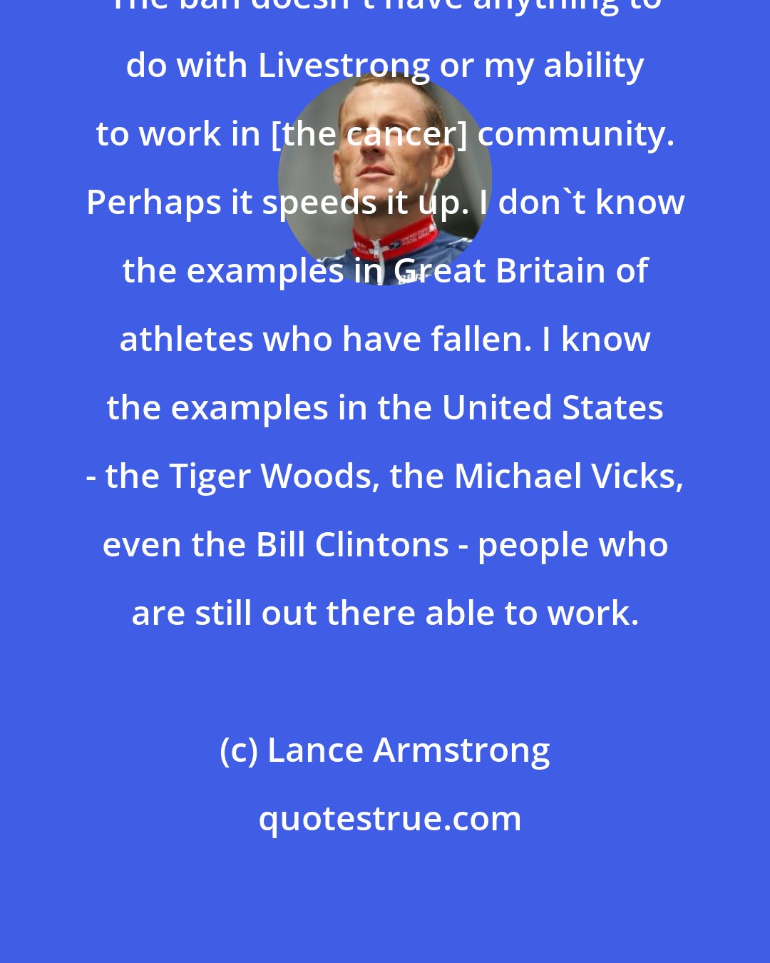 Lance Armstrong: The ban doesn't have anything to do with Livestrong or my ability to work in [the cancer] community. Perhaps it speeds it up. I don't know the examples in Great Britain of athletes who have fallen. I know the examples in the United States - the Tiger Woods, the Michael Vicks, even the Bill Clintons - people who are still out there able to work.