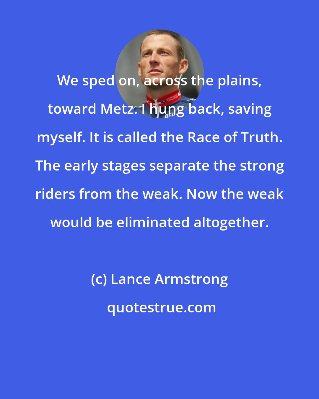 Lance Armstrong: We sped on, across the plains, toward Metz. I hung back, saving myself. It is called the Race of Truth. The early stages separate the strong riders from the weak. Now the weak would be eliminated altogether.