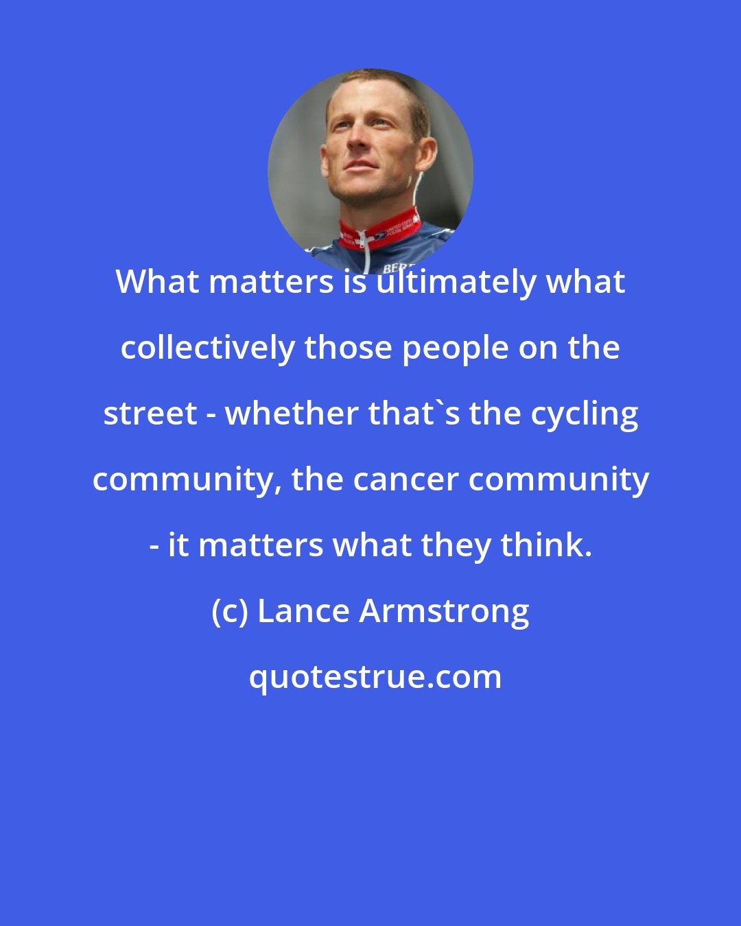 Lance Armstrong: What matters is ultimately what collectively those people on the street - whether that's the cycling community, the cancer community - it matters what they think.