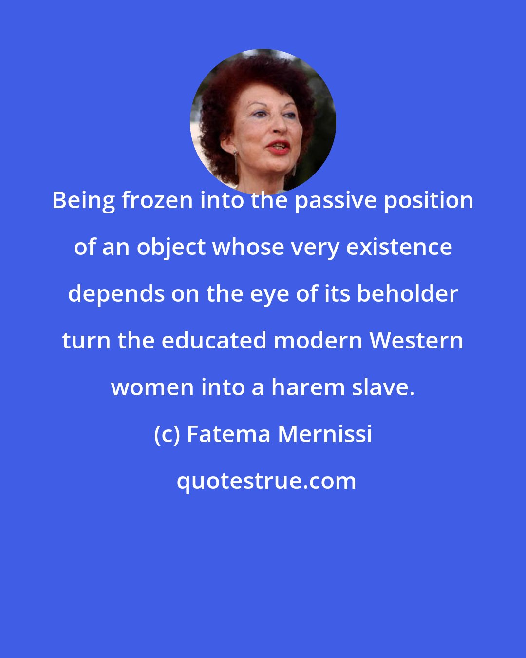 Fatema Mernissi: Being frozen into the passive position of an object whose very existence depends on the eye of its beholder turn the educated modern Western women into a harem slave.