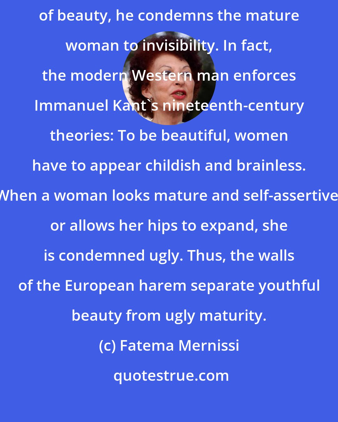 Fatema Mernissi: By putting the spotlight on the female child and framing her as the ideal of beauty, he condemns the mature woman to invisibility. In fact, the modern Western man enforces Immanuel Kant's nineteenth-century theories: To be beautiful, women have to appear childish and brainless. When a woman looks mature and self-assertive, or allows her hips to expand, she is condemned ugly. Thus, the walls of the European harem separate youthful beauty from ugly maturity.