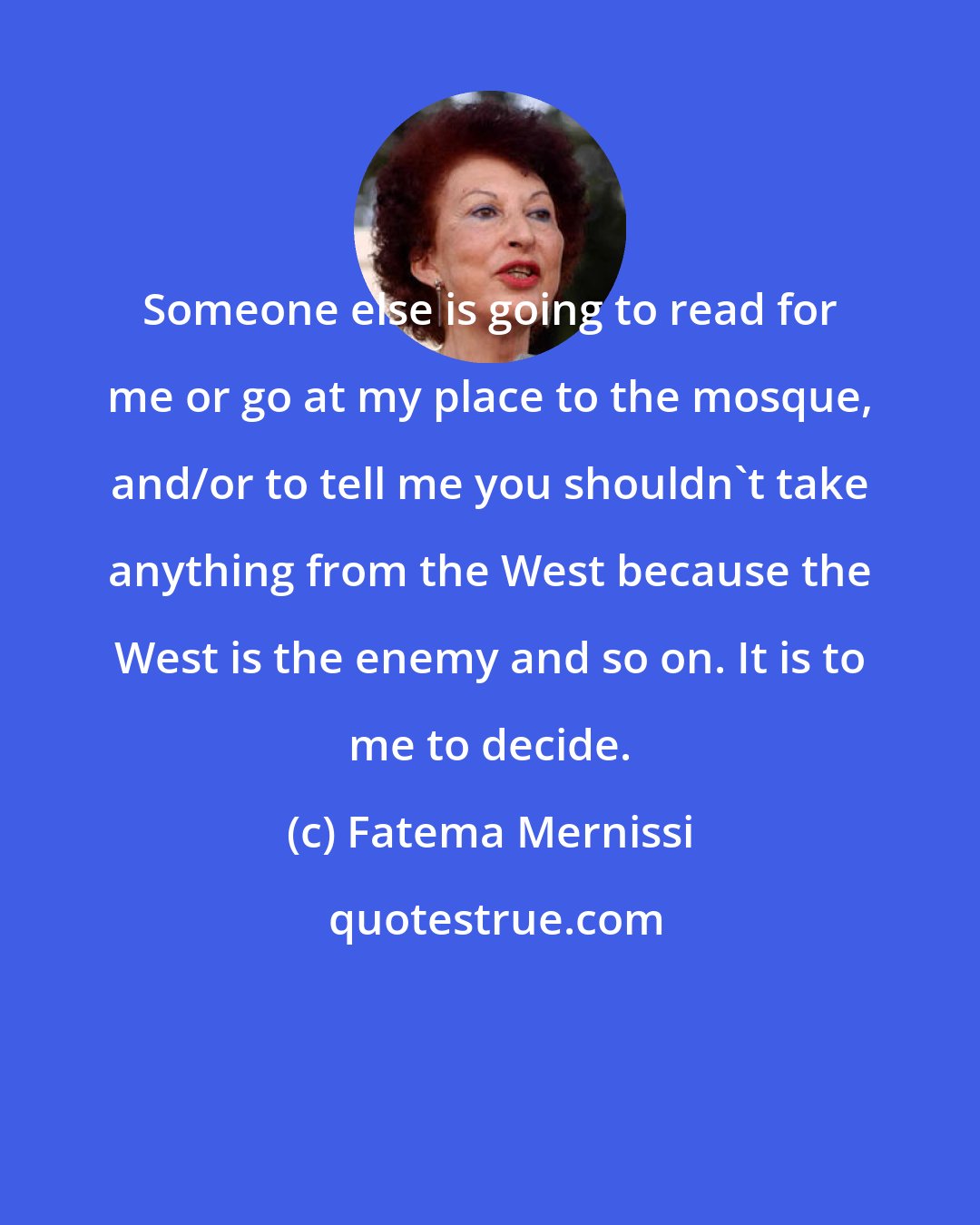 Fatema Mernissi: Someone else is going to read for me or go at my place to the mosque, and/or to tell me you shouldn't take anything from the West because the West is the enemy and so on. It is to me to decide.