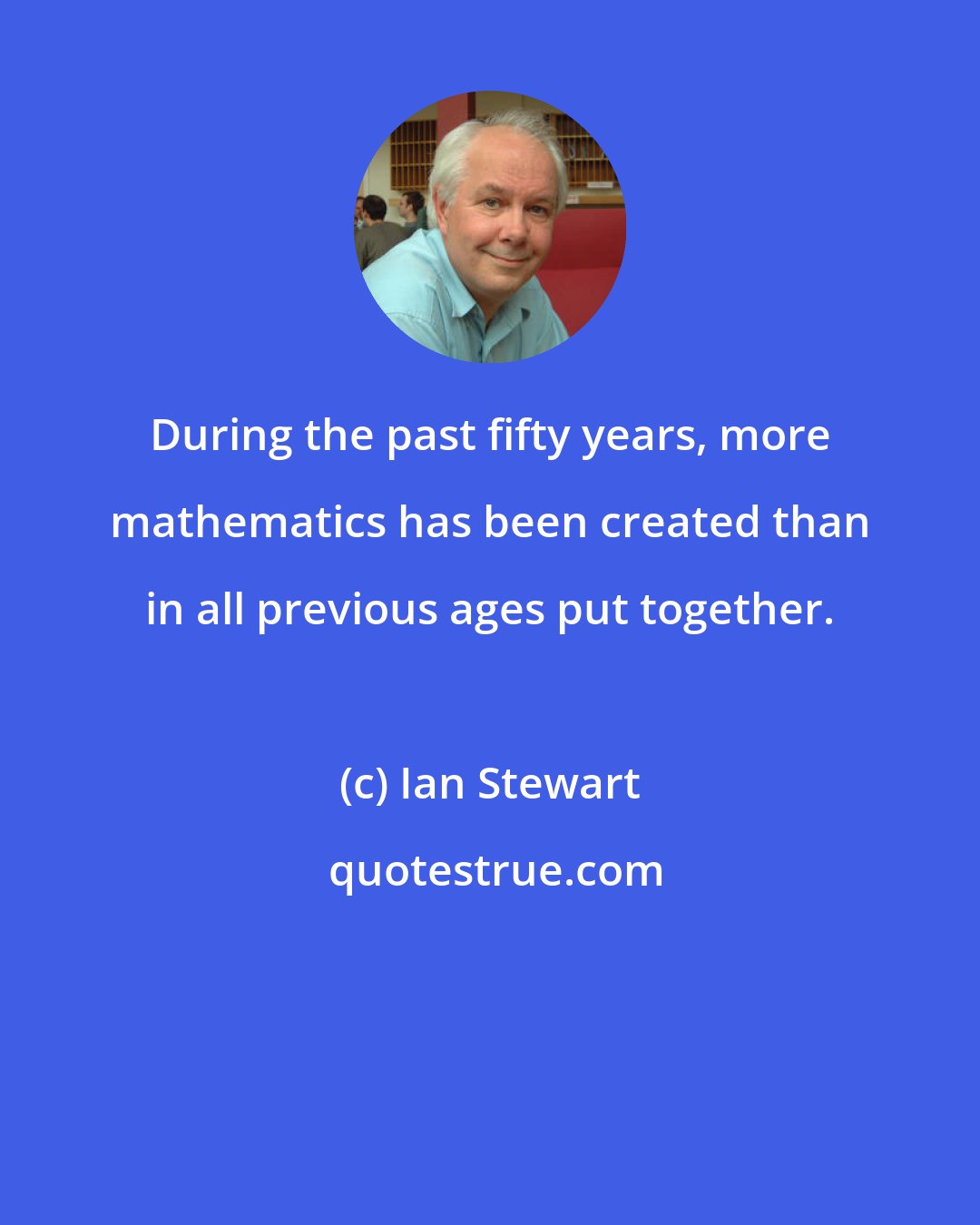 Ian Stewart: During the past fifty years, more mathematics has been created than in all previous ages put together.