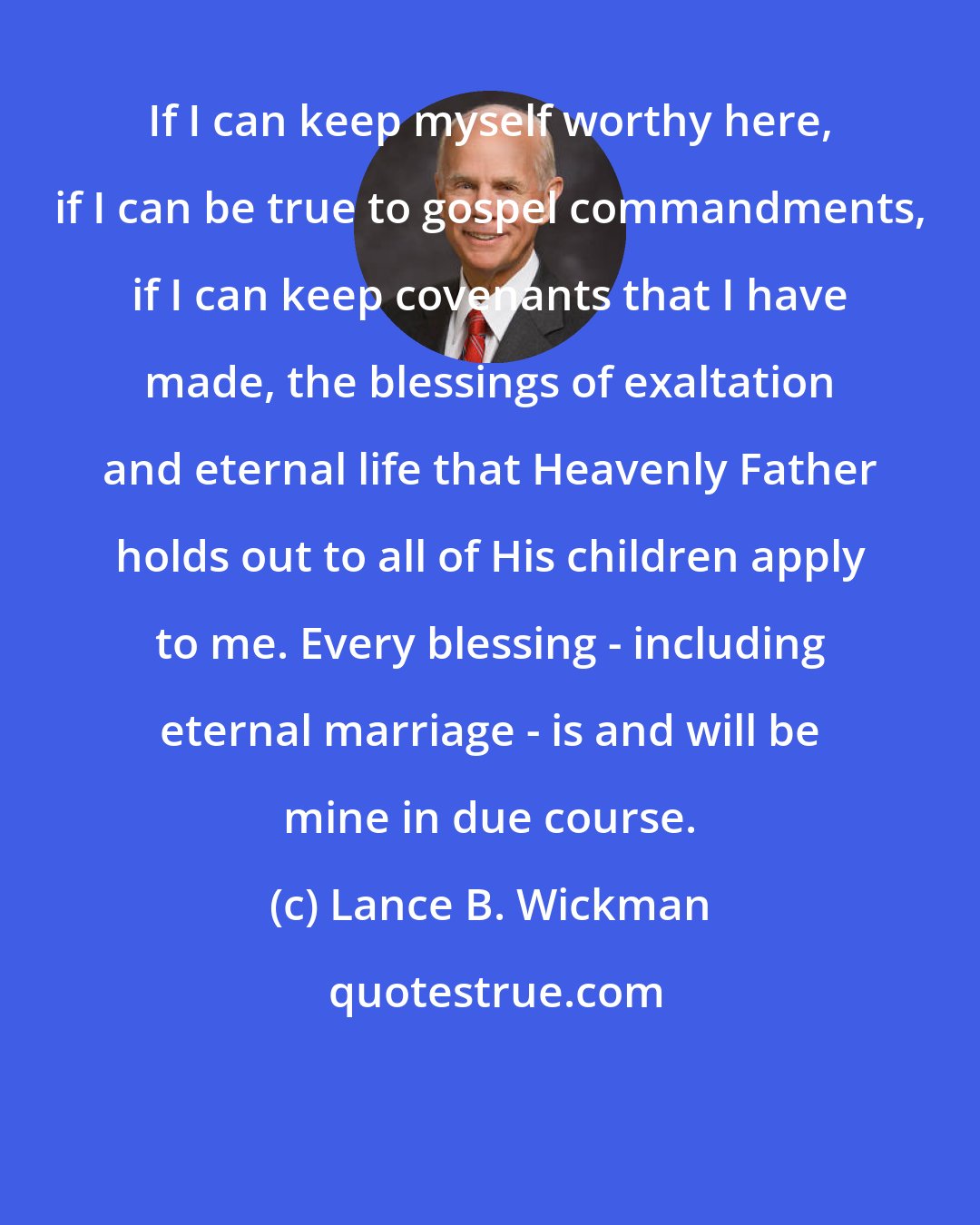 Lance B. Wickman: If I can keep myself worthy here, if I can be true to gospel commandments, if I can keep covenants that I have made, the blessings of exaltation and eternal life that Heavenly Father holds out to all of His children apply to me. Every blessing - including eternal marriage - is and will be mine in due course.