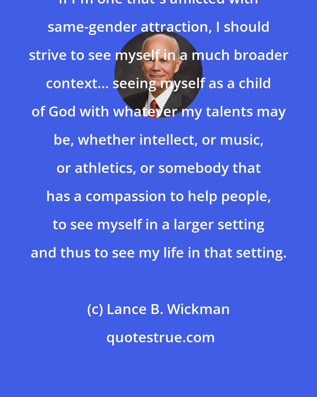 Lance B. Wickman: If I'm one that's afflicted with same-gender attraction, I should strive to see myself in a much broader context... seeing myself as a child of God with whatever my talents may be, whether intellect, or music, or athletics, or somebody that has a compassion to help people, to see myself in a larger setting and thus to see my life in that setting.