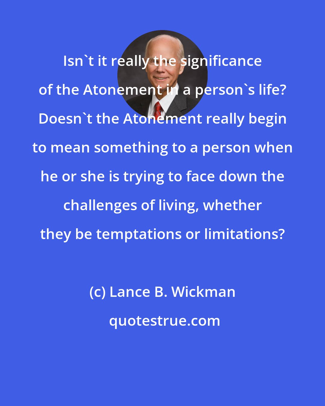 Lance B. Wickman: Isn't it really the significance of the Atonement in a person's life? Doesn't the Atonement really begin to mean something to a person when he or she is trying to face down the challenges of living, whether they be temptations or limitations?