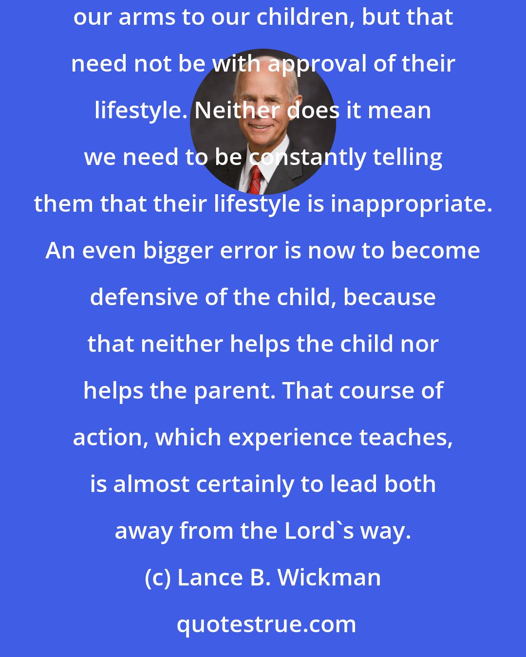 Lance B. Wickman: It really is true the Lord's way is to love the sinner while condemning the sin. That is to say we continue to open our homes and our hearts and our arms to our children, but that need not be with approval of their lifestyle. Neither does it mean we need to be constantly telling them that their lifestyle is inappropriate. An even bigger error is now to become defensive of the child, because that neither helps the child nor helps the parent. That course of action, which experience teaches, is almost certainly to lead both away from the Lord's way.