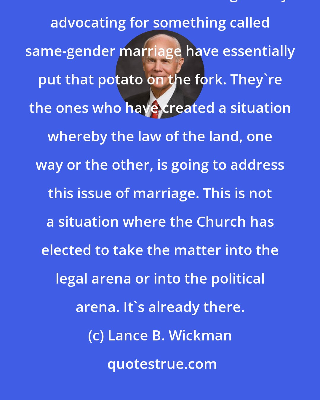 Lance B. Wickman: It's not the Church that has made the issue of marriage a matter of federal law. Those who are vigorously advocating for something called same-gender marriage have essentially put that potato on the fork. They're the ones who have created a situation whereby the law of the land, one way or the other, is going to address this issue of marriage. This is not a situation where the Church has elected to take the matter into the legal arena or into the political arena. It's already there.