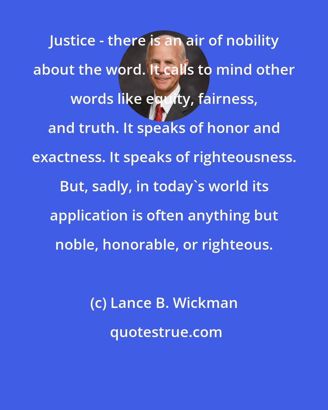 Lance B. Wickman: Justice - there is an air of nobility about the word. It calls to mind other words like equity, fairness, and truth. It speaks of honor and exactness. It speaks of righteousness. But, sadly, in today's world its application is often anything but noble, honorable, or righteous.