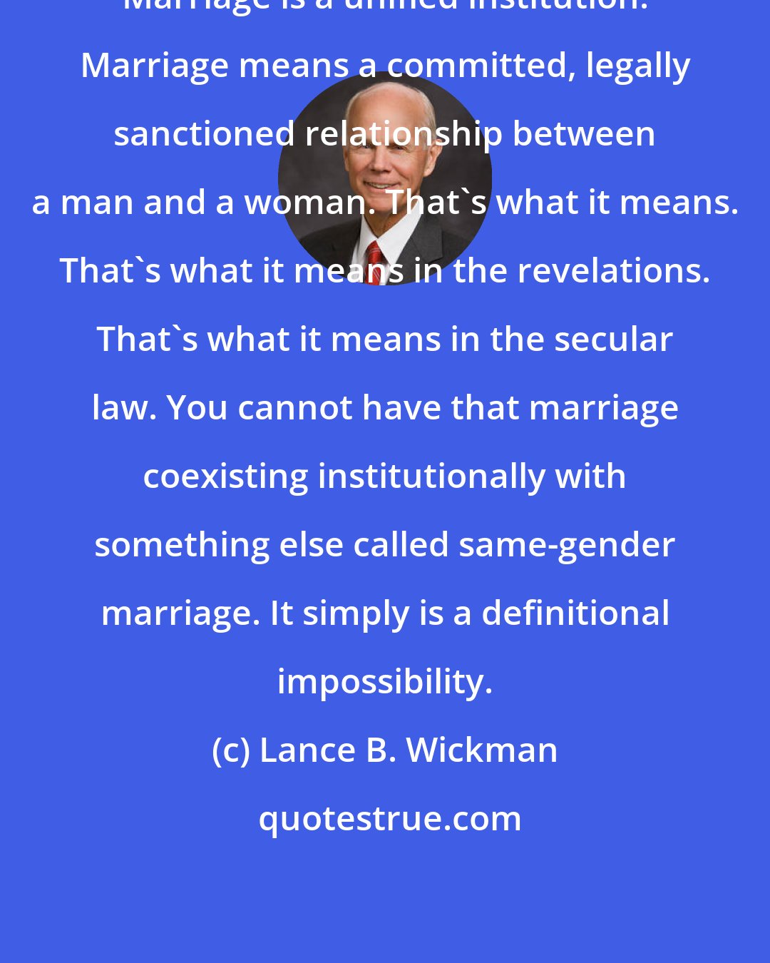 Lance B. Wickman: Marriage is a unified institution. Marriage means a committed, legally sanctioned relationship between a man and a woman. That's what it means. That's what it means in the revelations. That's what it means in the secular law. You cannot have that marriage coexisting institutionally with something else called same-gender marriage. It simply is a definitional impossibility.