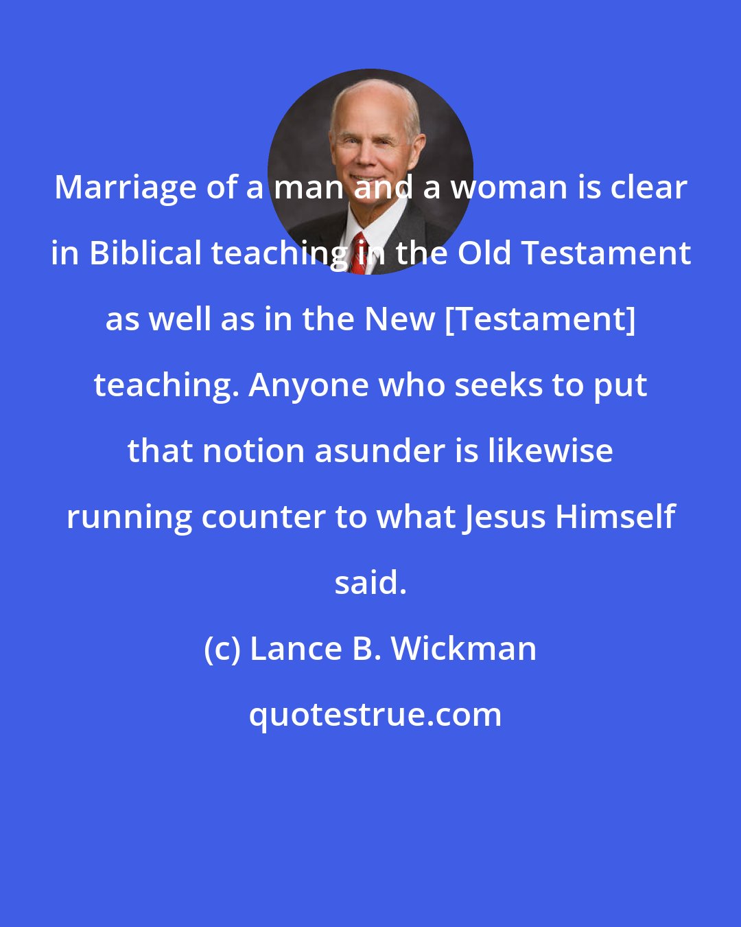 Lance B. Wickman: Marriage of a man and a woman is clear in Biblical teaching in the Old Testament as well as in the New [Testament] teaching. Anyone who seeks to put that notion asunder is likewise running counter to what Jesus Himself said.