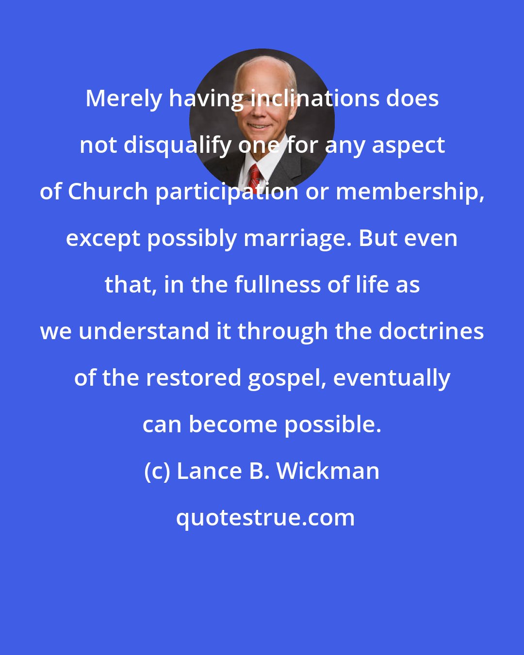 Lance B. Wickman: Merely having inclinations does not disqualify one for any aspect of Church participation or membership, except possibly marriage. But even that, in the fullness of life as we understand it through the doctrines of the restored gospel, eventually can become possible.