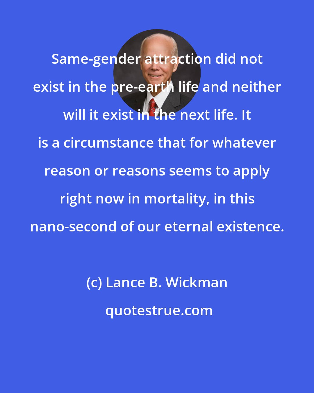 Lance B. Wickman: Same-gender attraction did not exist in the pre-earth life and neither will it exist in the next life. It is a circumstance that for whatever reason or reasons seems to apply right now in mortality, in this nano-second of our eternal existence.