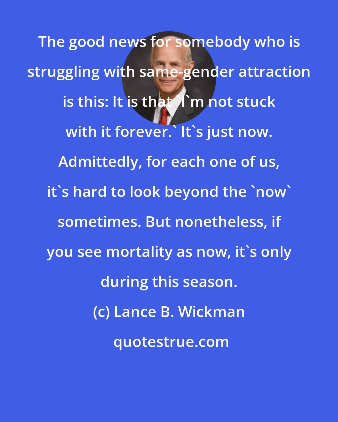 Lance B. Wickman: The good news for somebody who is struggling with same-gender attraction is this: It is that 'I'm not stuck with it forever.' It's just now. Admittedly, for each one of us, it's hard to look beyond the 'now' sometimes. But nonetheless, if you see mortality as now, it's only during this season.