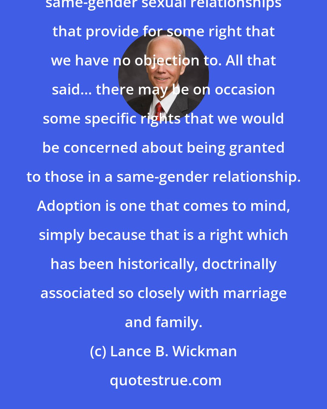 Lance B. Wickman: There are numbers of different types of partnerships or pairings that may exist in society that aren't same-gender sexual relationships that provide for some right that we have no objection to. All that said... there may be on occasion some specific rights that we would be concerned about being granted to those in a same-gender relationship. Adoption is one that comes to mind, simply because that is a right which has been historically, doctrinally associated so closely with marriage and family.