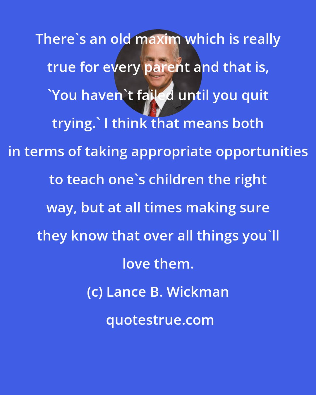 Lance B. Wickman: There's an old maxim which is really true for every parent and that is, 'You haven't failed until you quit trying.' I think that means both in terms of taking appropriate opportunities to teach one's children the right way, but at all times making sure they know that over all things you'll love them.