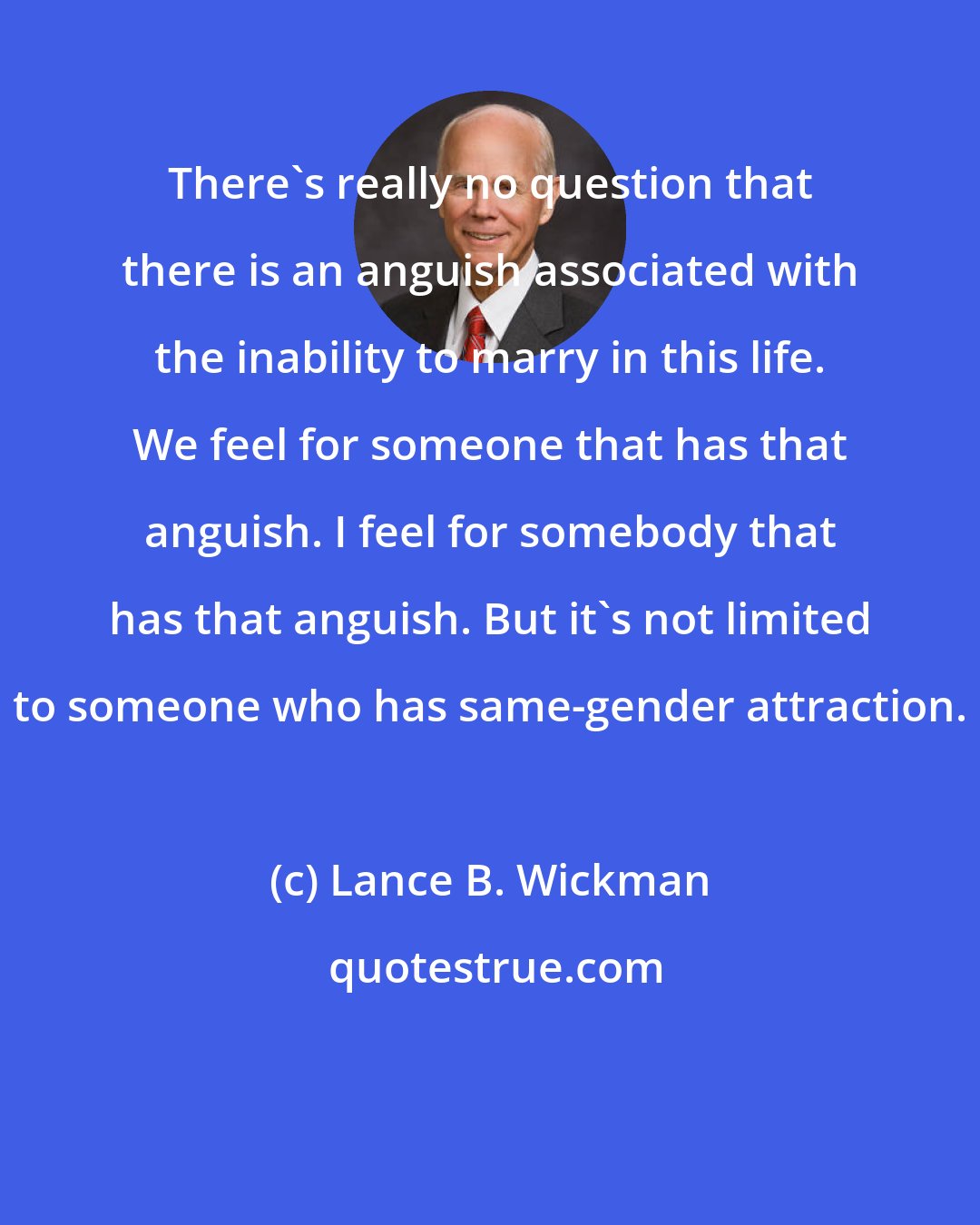 Lance B. Wickman: There's really no question that there is an anguish associated with the inability to marry in this life. We feel for someone that has that anguish. I feel for somebody that has that anguish. But it's not limited to someone who has same-gender attraction.