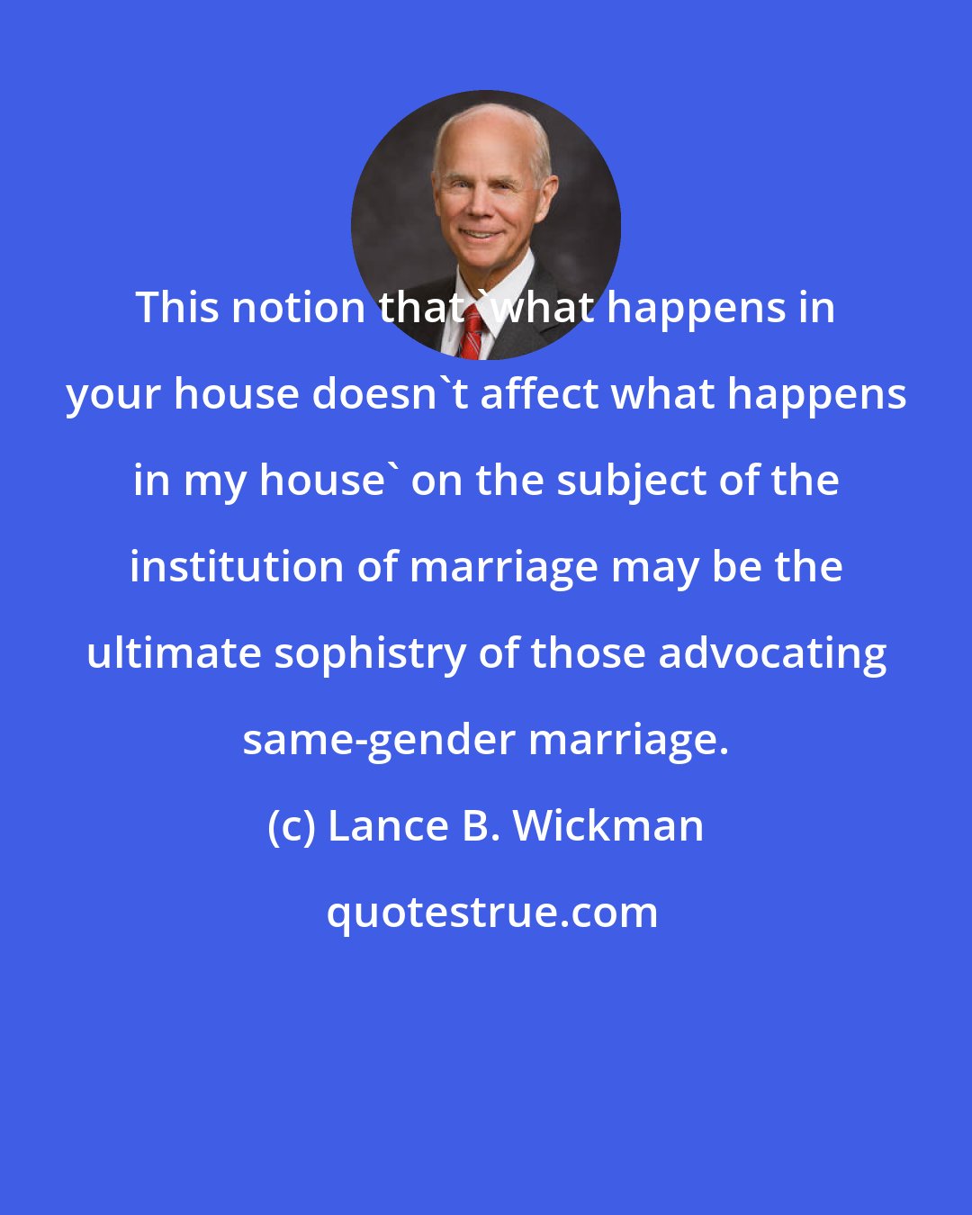 Lance B. Wickman: This notion that 'what happens in your house doesn't affect what happens in my house' on the subject of the institution of marriage may be the ultimate sophistry of those advocating same-gender marriage.