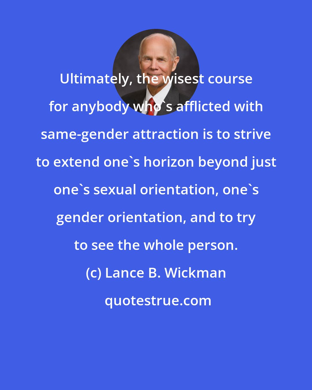 Lance B. Wickman: Ultimately, the wisest course for anybody who's afflicted with same-gender attraction is to strive to extend one's horizon beyond just one's sexual orientation, one's gender orientation, and to try to see the whole person.