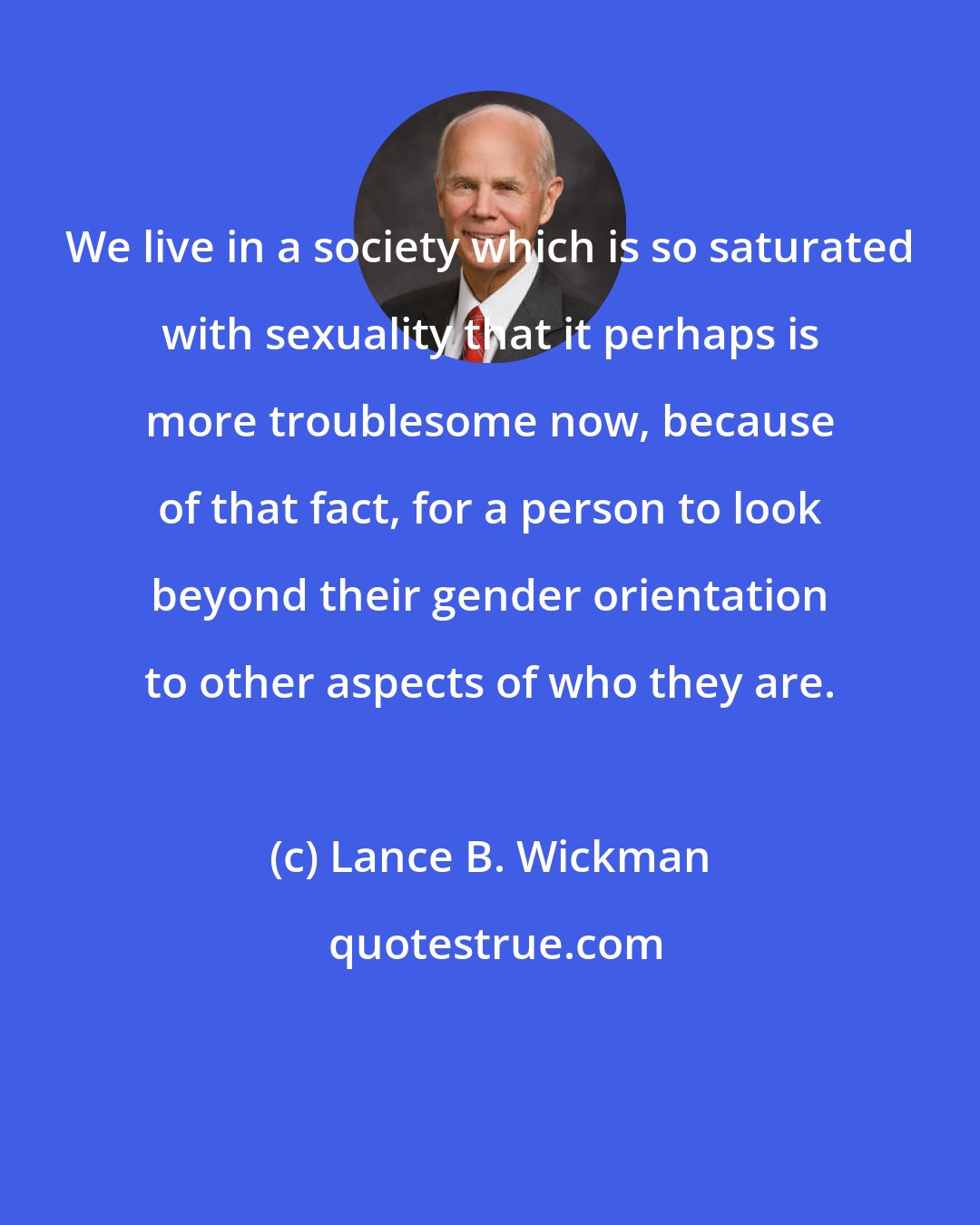 Lance B. Wickman: We live in a society which is so saturated with sexuality that it perhaps is more troublesome now, because of that fact, for a person to look beyond their gender orientation to other aspects of who they are.