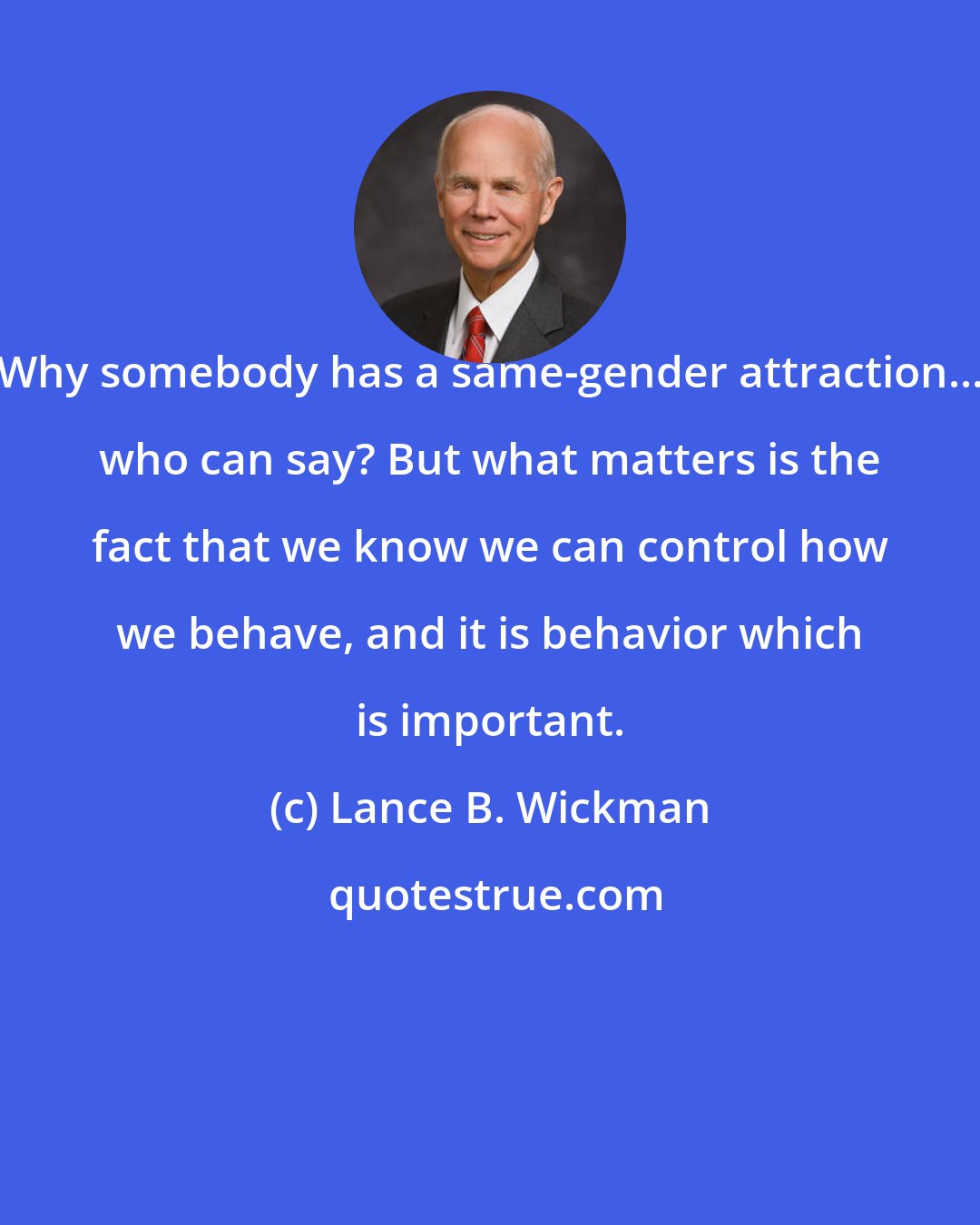 Lance B. Wickman: Why somebody has a same-gender attraction... who can say? But what matters is the fact that we know we can control how we behave, and it is behavior which is important.