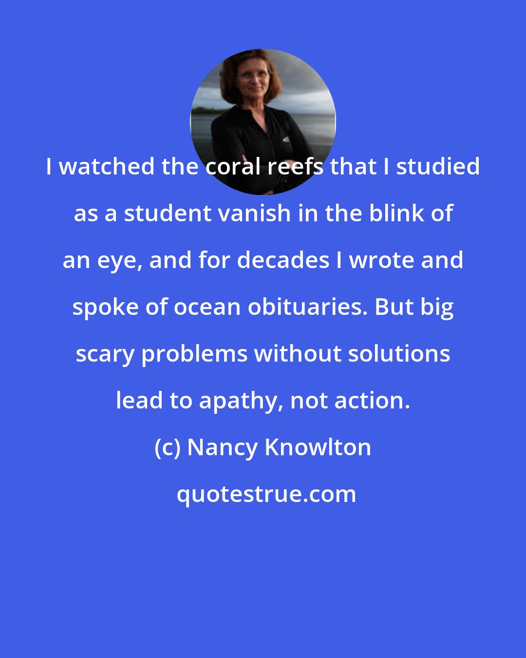 Nancy Knowlton: I watched the coral reefs that I studied as a student vanish in the blink of an eye, and for decades I wrote and spoke of ocean obituaries. But big scary problems without solutions lead to apathy, not action.