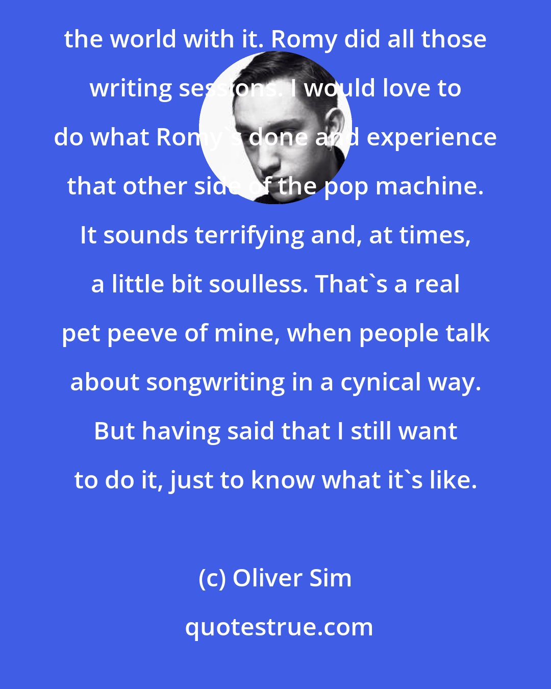 Oliver Sim: I feel like I've got so much to do, from a music perspective. Jamie's done his record and traveled around the world with it. Romy did all those writing sessions. I would love to do what Romy's done and experience that other side of the pop machine. It sounds terrifying and, at times, a little bit soulless. That's a real pet peeve of mine, when people talk about songwriting in a cynical way. But having said that I still want to do it, just to know what it's like.