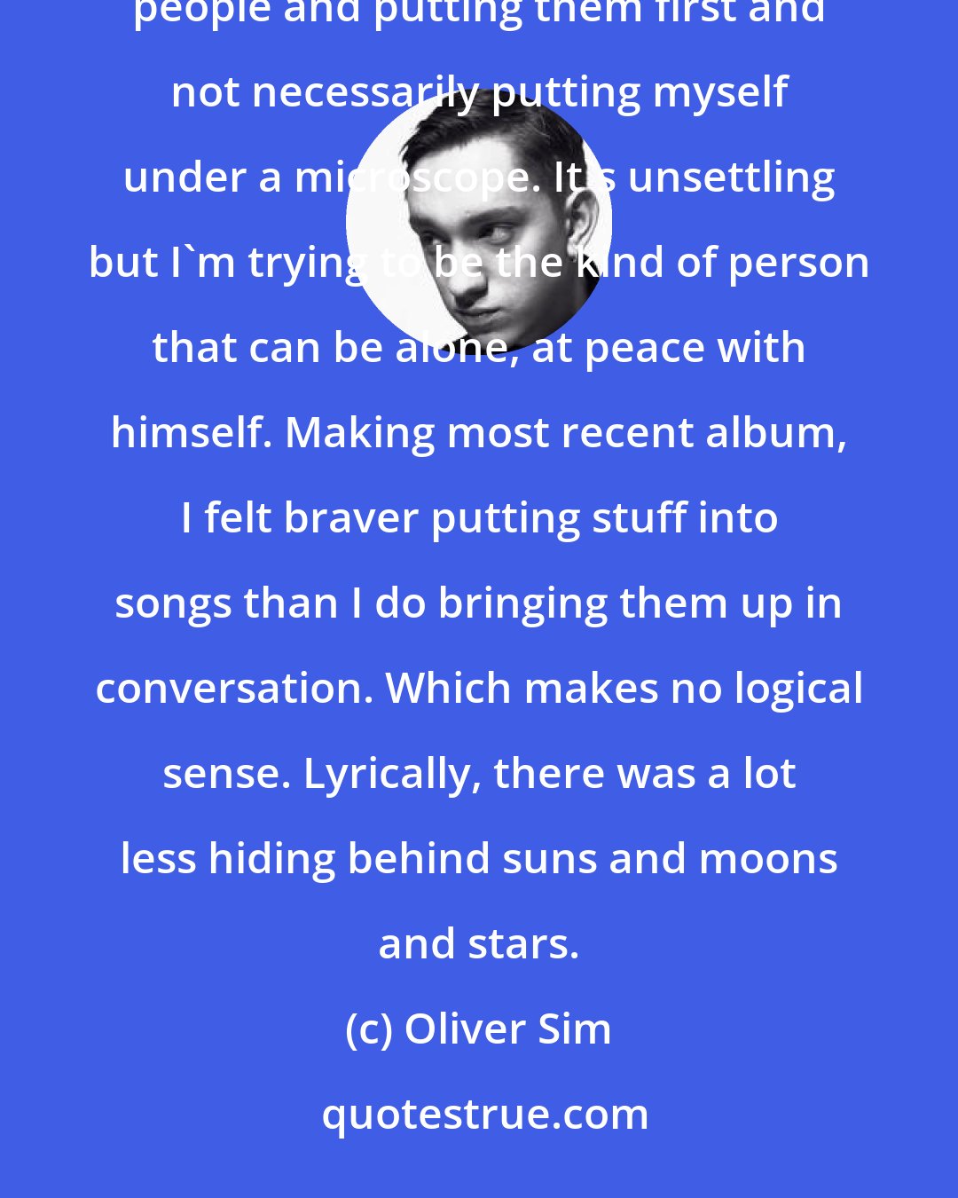 Oliver Sim: I've spent a lot of my early twenties focusing on other people as opposed to myself. Being madly in love with people and putting them first and not necessarily putting myself under a microscope. It's unsettling but I'm trying to be the kind of person that can be alone, at peace with himself. Making most recent album, I felt braver putting stuff into songs than I do bringing them up in conversation. Which makes no logical sense. Lyrically, there was a lot less hiding behind suns and moons and stars.