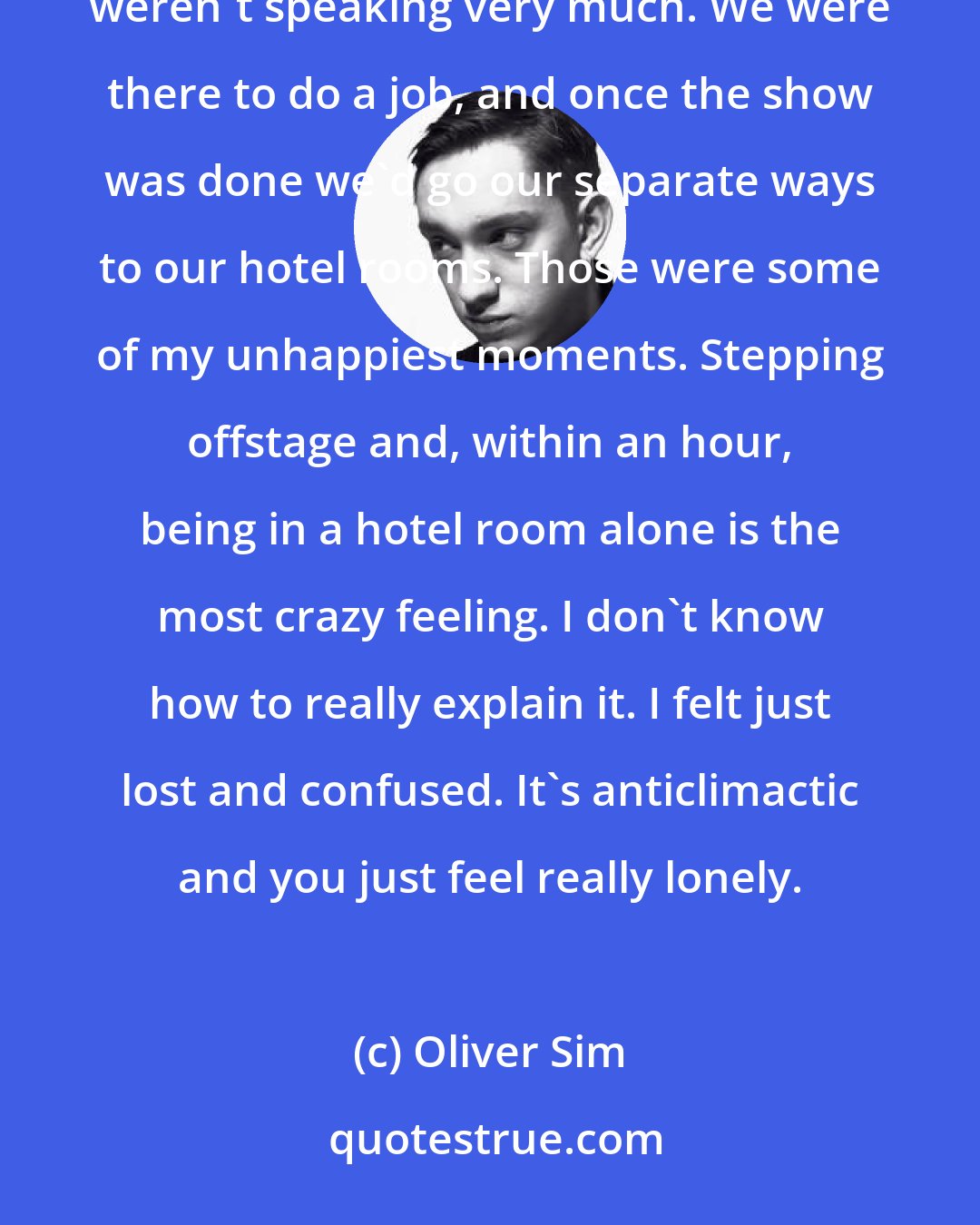 Oliver Sim: Towards the end of Coexist, we had a couple of short tours where, although we were on the road together, we weren't speaking very much. We were there to do a job, and once the show was done we'd go our separate ways to our hotel rooms. Those were some of my unhappiest moments. Stepping offstage and, within an hour, being in a hotel room alone is the most crazy feeling. I don't know how to really explain it. I felt just lost and confused. It's anticlimactic and you just feel really lonely.