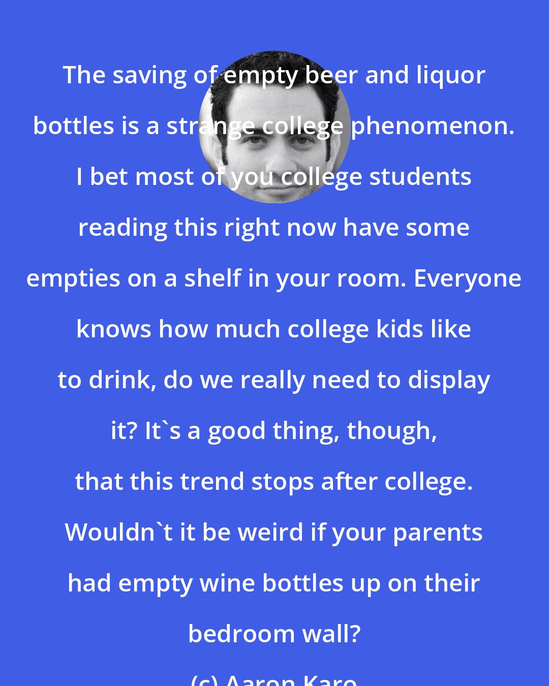 Aaron Karo: The saving of empty beer and liquor bottles is a strange college phenomenon. I bet most of you college students reading this right now have some empties on a shelf in your room. Everyone knows how much college kids like to drink, do we really need to display it? It's a good thing, though, that this trend stops after college. Wouldn't it be weird if your parents had empty wine bottles up on their bedroom wall?