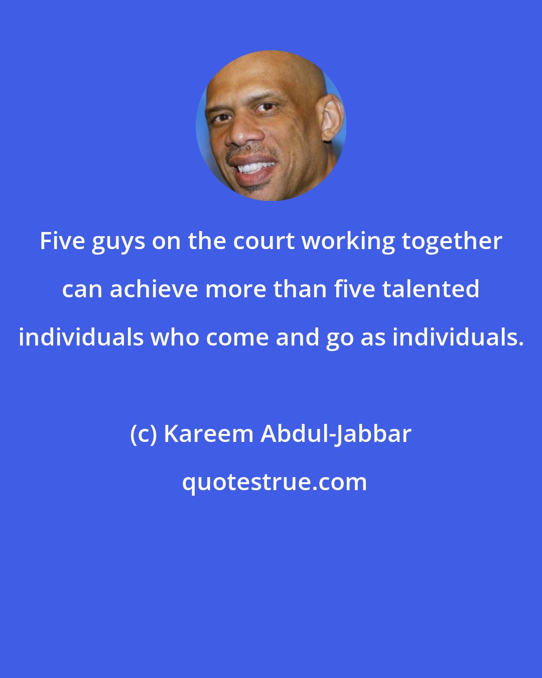Kareem Abdul-Jabbar: Five guys on the court working together can achieve more than five talented individuals who come and go as individuals.