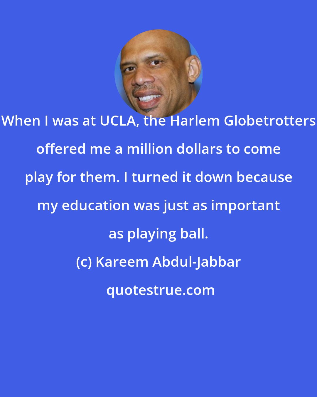 Kareem Abdul-Jabbar: When I was at UCLA, the Harlem Globetrotters offered me a million dollars to come play for them. I turned it down because my education was just as important as playing ball.