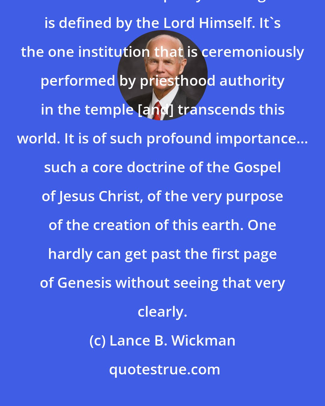 Lance B. Wickman: For openers, marriage is neither a matter of politics, nor is it a matter of social policy. Marriage is defined by the Lord Himself. It's the one institution that is ceremoniously performed by priesthood authority in the temple [and] transcends this world. It is of such profound importance... such a core doctrine of the Gospel of Jesus Christ, of the very purpose of the creation of this earth. One hardly can get past the first page of Genesis without seeing that very clearly.