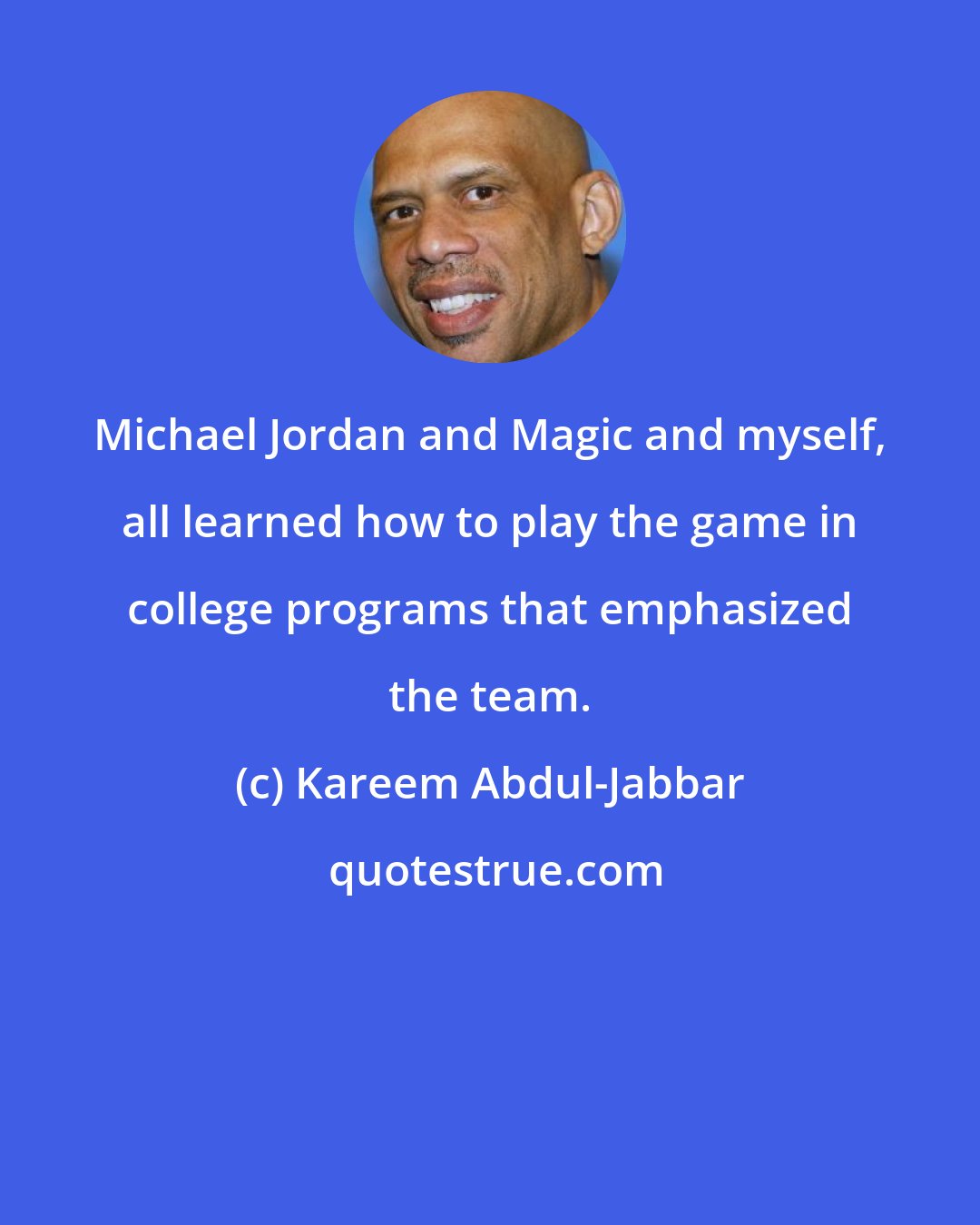 Kareem Abdul-Jabbar: Michael Jordan and Magic and myself, all learned how to play the game in college programs that emphasized the team.