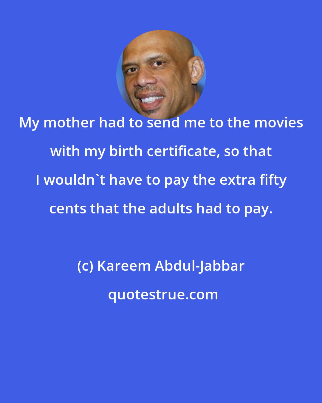 Kareem Abdul-Jabbar: My mother had to send me to the movies with my birth certificate, so that I wouldn't have to pay the extra fifty cents that the adults had to pay.