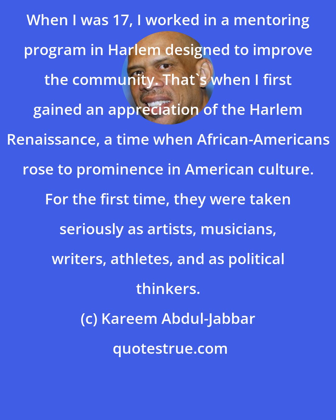 Kareem Abdul-Jabbar: When I was 17, I worked in a mentoring program in Harlem designed to improve the community. That's when I first gained an appreciation of the Harlem Renaissance, a time when African-Americans rose to prominence in American culture. For the first time, they were taken seriously as artists, musicians, writers, athletes, and as political thinkers.