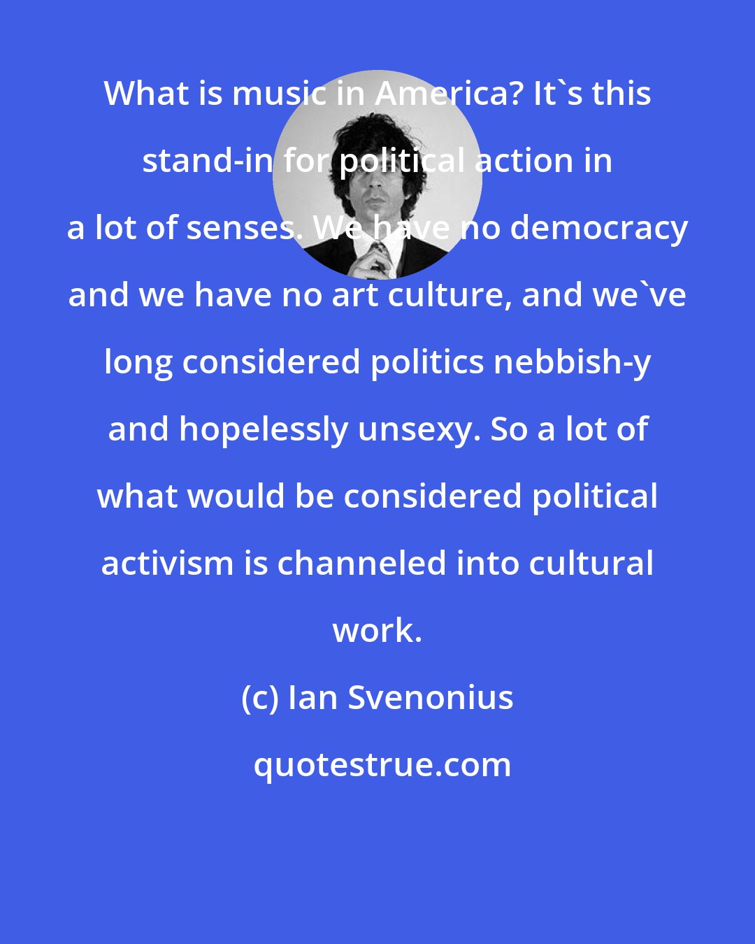 Ian Svenonius: What is music in America? It's this stand-in for political action in a lot of senses. We have no democracy and we have no art culture, and we've long considered politics nebbish-y and hopelessly unsexy. So a lot of what would be considered political activism is channeled into cultural work.