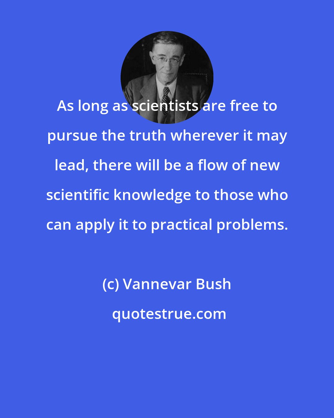 Vannevar Bush: As long as scientists are free to pursue the truth wherever it may lead, there will be a flow of new scientific knowledge to those who can apply it to practical problems.