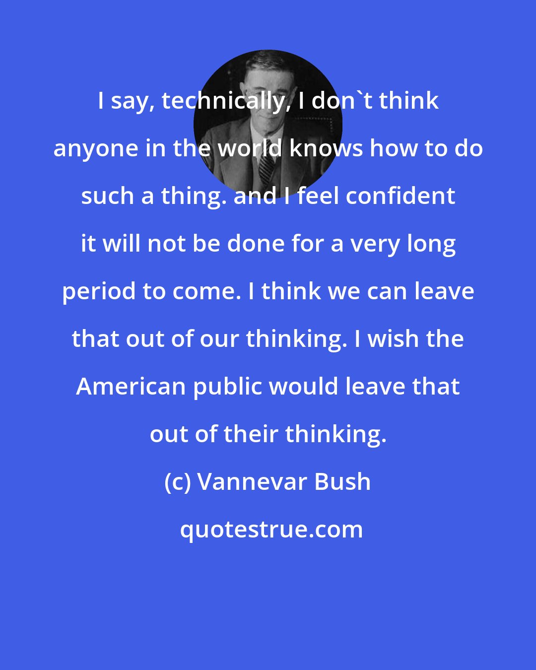 Vannevar Bush: I say, technically, I don't think anyone in the world knows how to do such a thing. and I feel confident it will not be done for a very long period to come. I think we can leave that out of our thinking. I wish the American public would leave that out of their thinking.