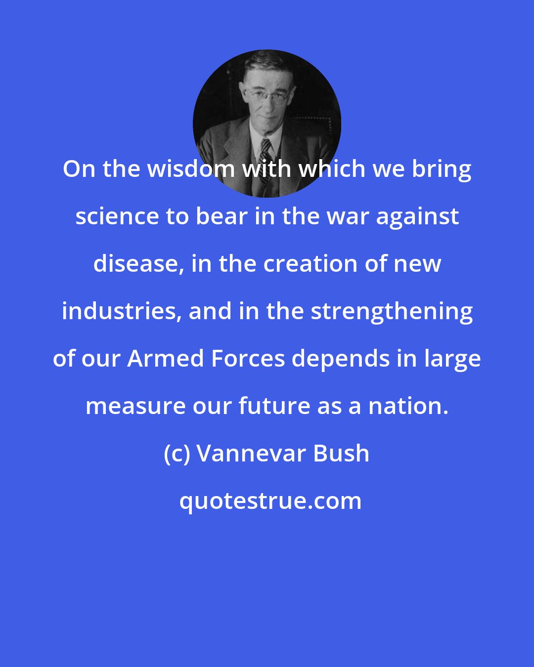 Vannevar Bush: On the wisdom with which we bring science to bear in the war against disease, in the creation of new industries, and in the strengthening of our Armed Forces depends in large measure our future as a nation.